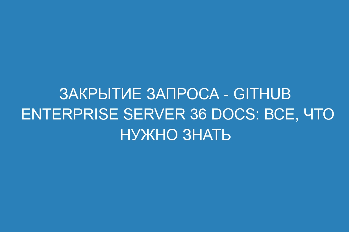 Закрытие запроса - GitHub Enterprise Server 36 Docs: все, что нужно знать