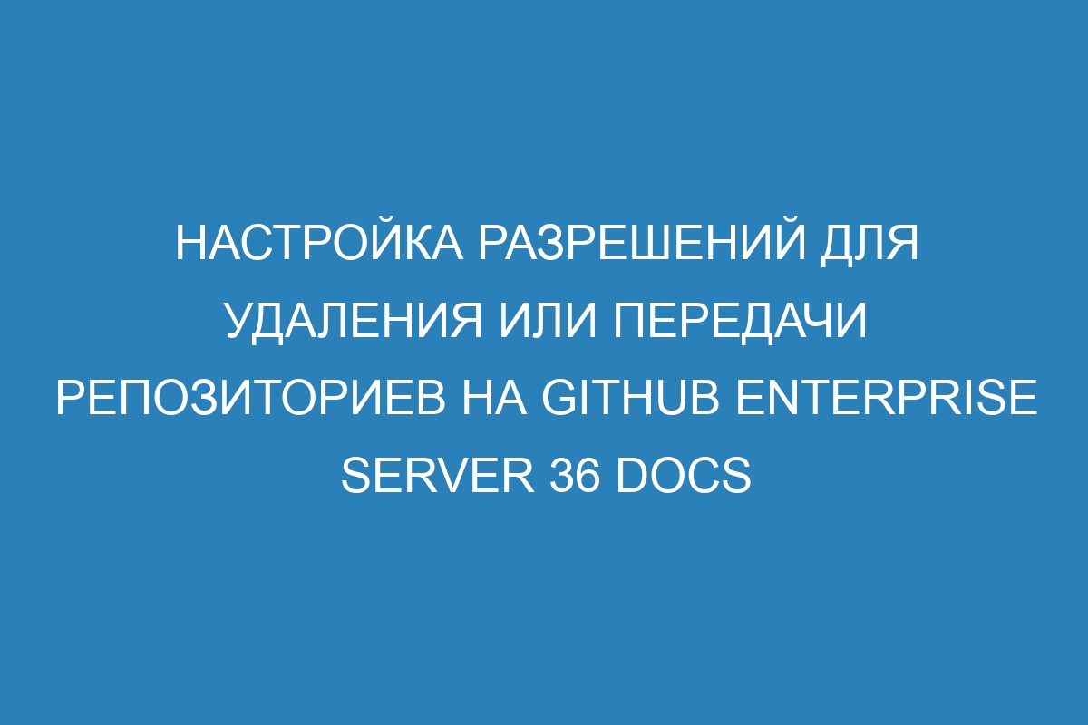 Настройка разрешений для удаления или передачи репозиториев на GitHub Enterprise Server 36 Docs