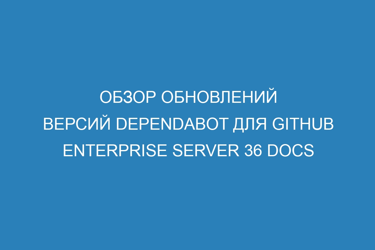 Обзор обновлений версий Dependabot для GitHub Enterprise Server 36 Docs