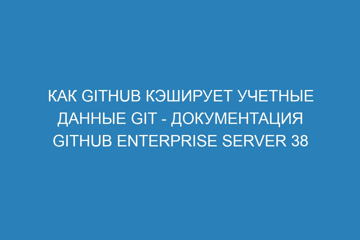 Как GitHub кэширует учетные данные Git - документация GitHub Enterprise Server 38