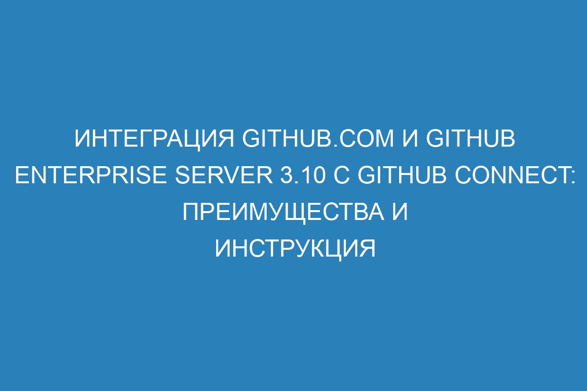 Интеграция GitHub.com и GitHub Enterprise Server 3.10 с GitHub Connect: преимущества и инструкция