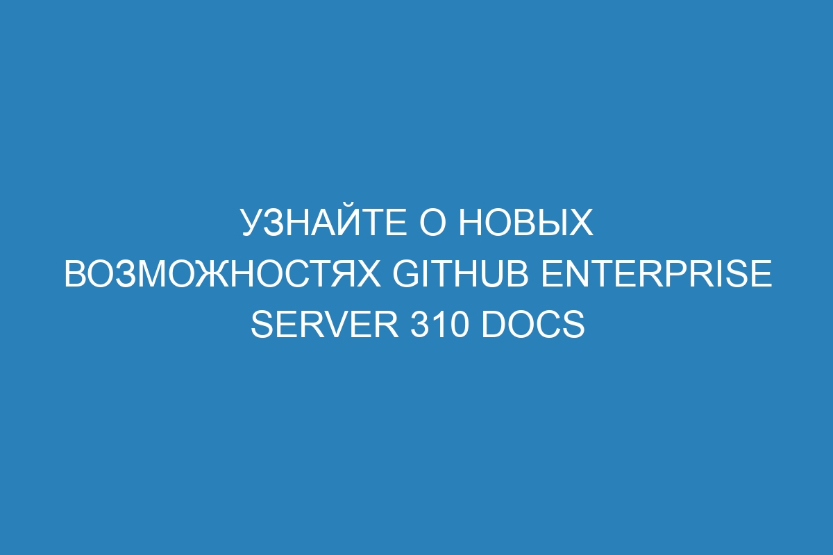 Узнайте о новых возможностях GitHub Enterprise Server 310 Docs