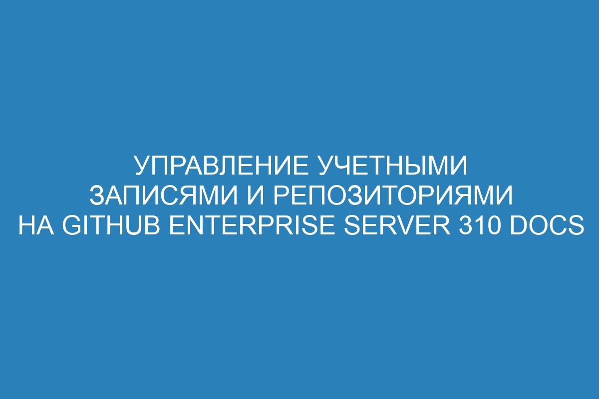 Управление учетными записями и репозиториями на GitHub Enterprise Server 310 Docs