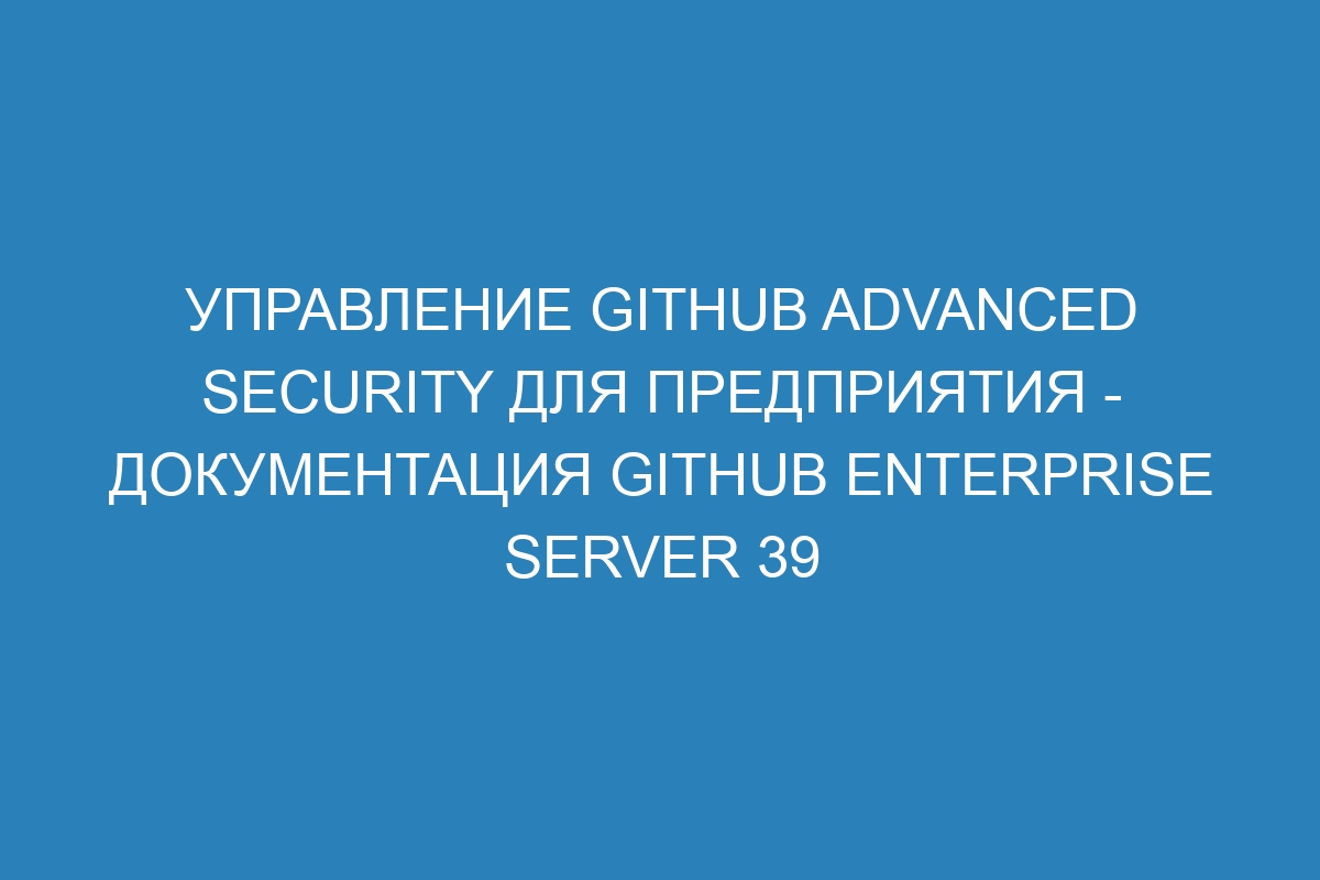 Управление GitHub Advanced Security для предприятия - документация GitHub Enterprise Server 39