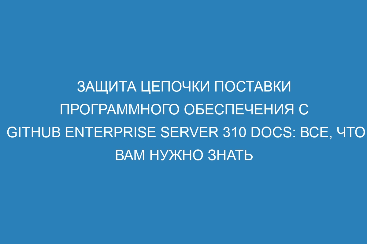 Защита цепочки поставки программного обеспечения с GitHub Enterprise Server 310 Docs: все, что вам нужно знать