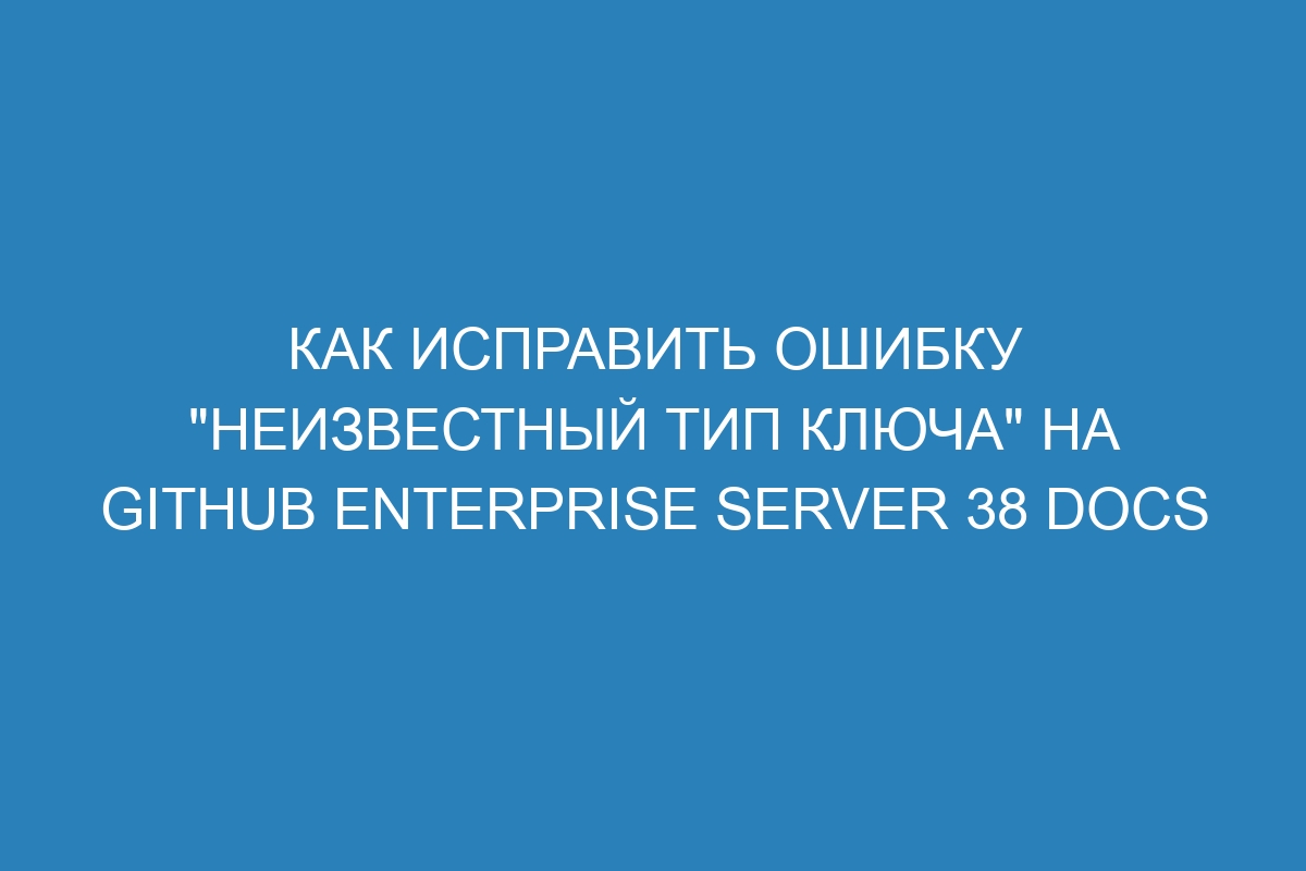 Как исправить ошибку "неизвестный тип ключа" на GitHub Enterprise Server 38 Docs