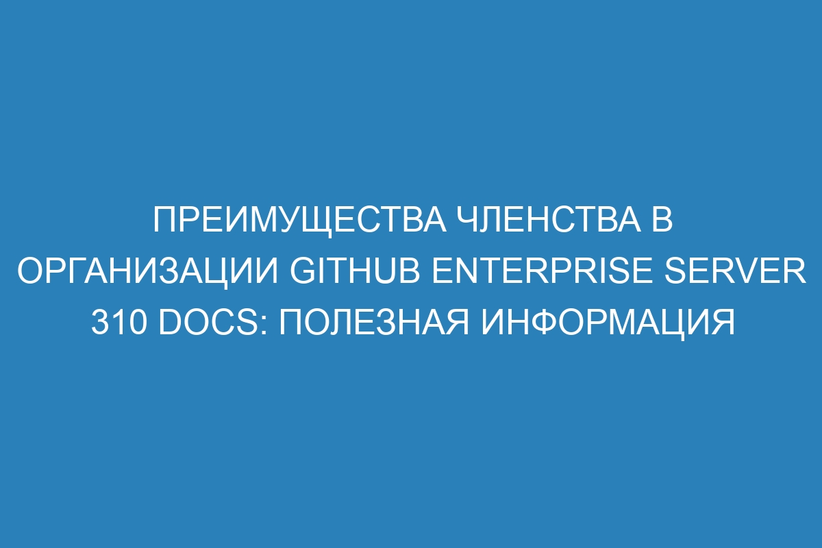 Преимущества членства в организации GitHub Enterprise Server 310 Docs: полезная информация