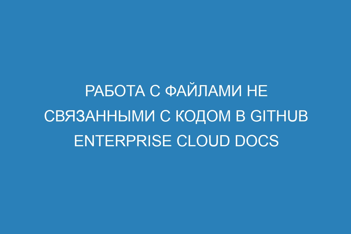 Работа с файлами не связанными с кодом в GitHub Enterprise Cloud Docs