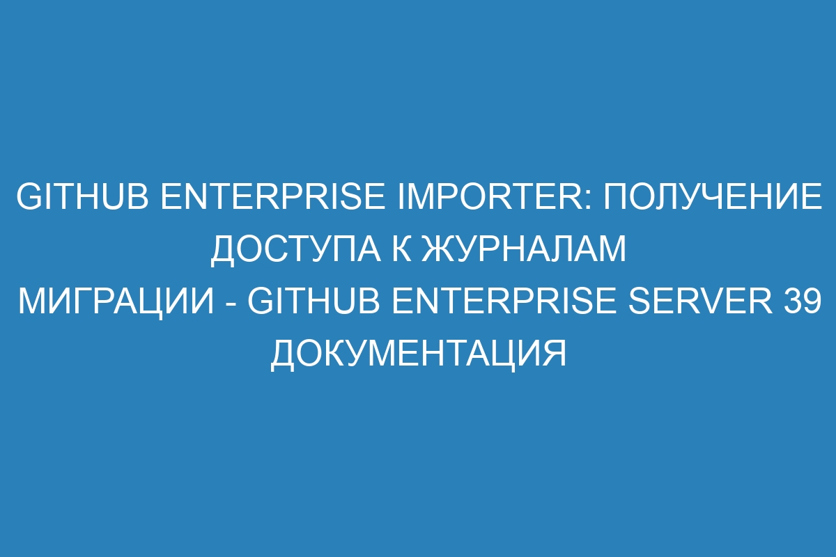 GitHub Enterprise Importer: получение доступа к журналам миграции - GitHub Enterprise Server 39 документация