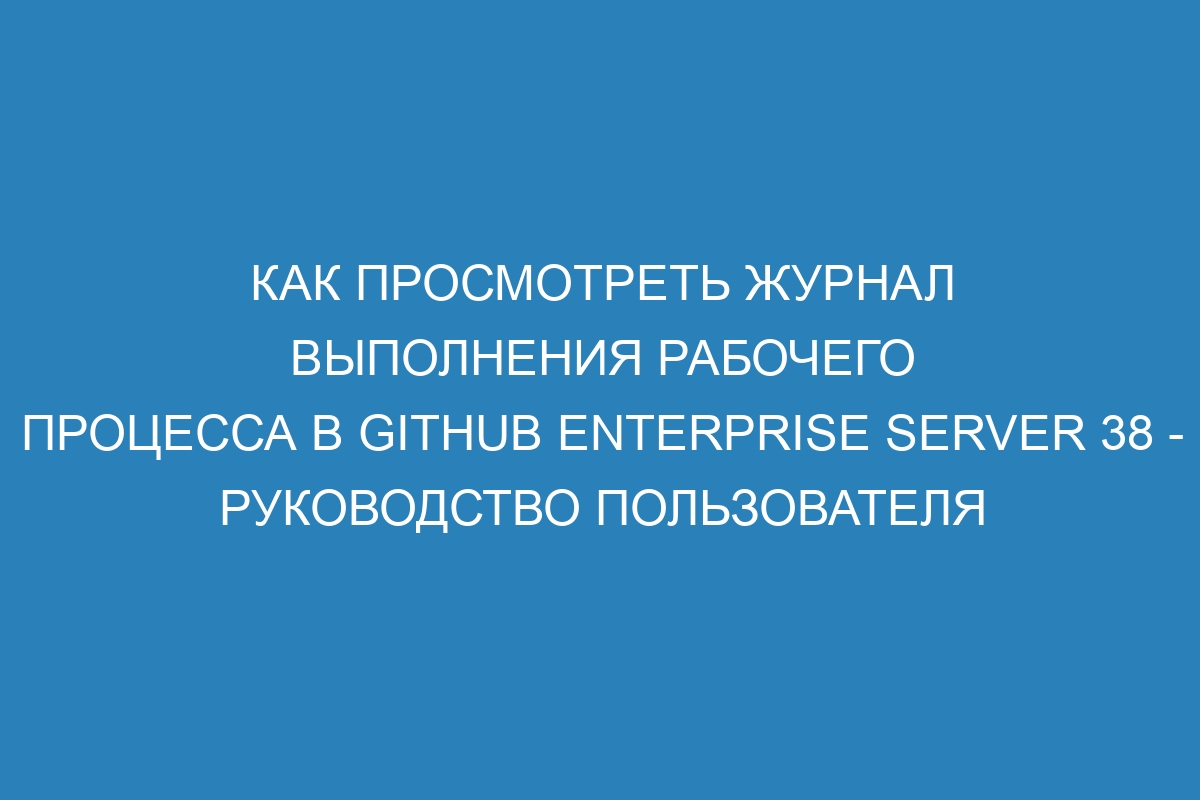 Как просмотреть журнал выполнения рабочего процесса в GitHub Enterprise Server 38 - Руководство пользователя