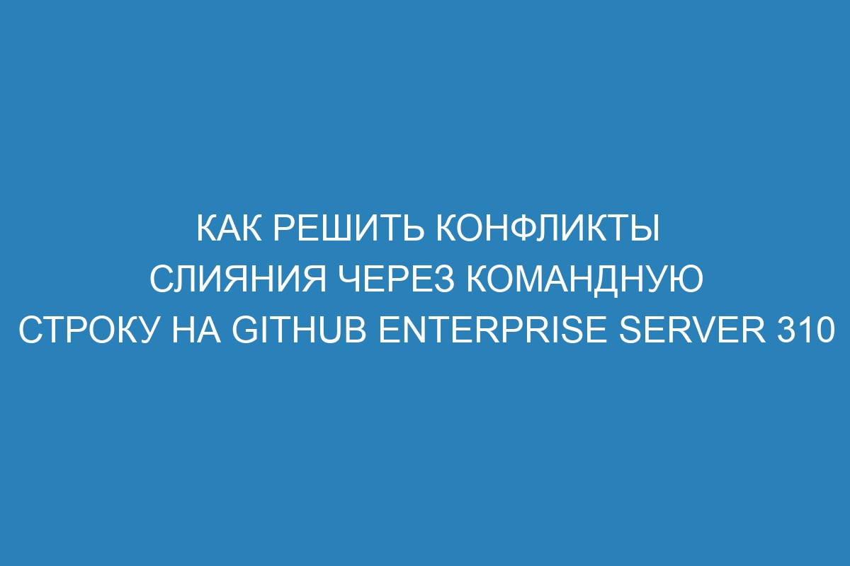 Как решить конфликты слияния через командную строку на GitHub Enterprise Server 310