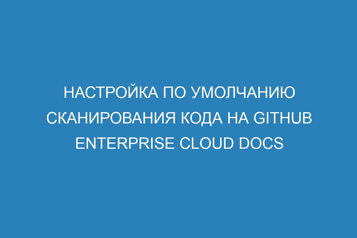 Настройка по умолчанию сканирования кода на GitHub Enterprise Cloud Docs