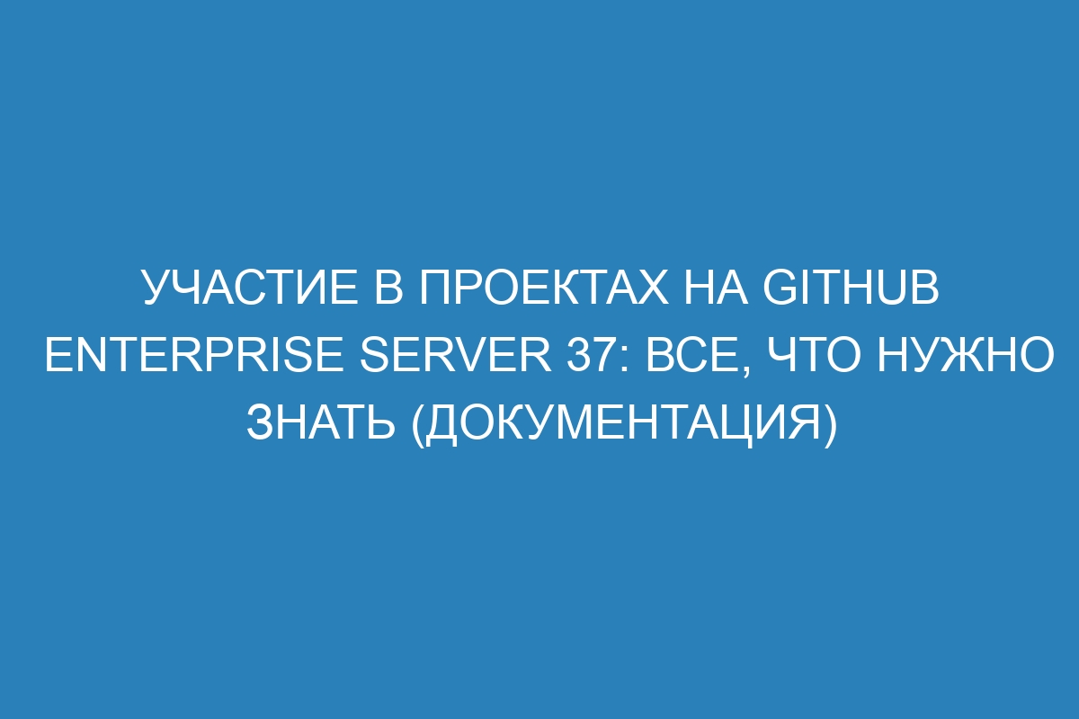 Участие в проектах на GitHub Enterprise Server 37: все, что нужно знать (документация)