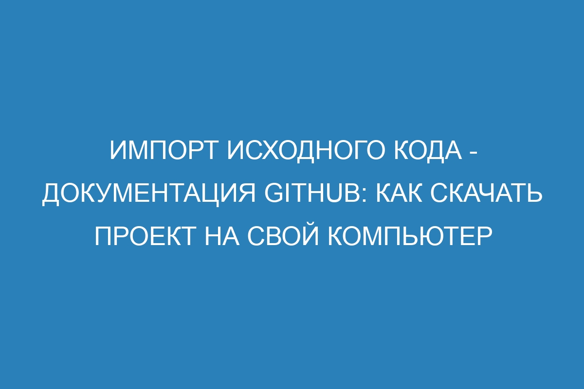 Импорт исходного кода - Документация GitHub: как скачать проект на свой компьютер