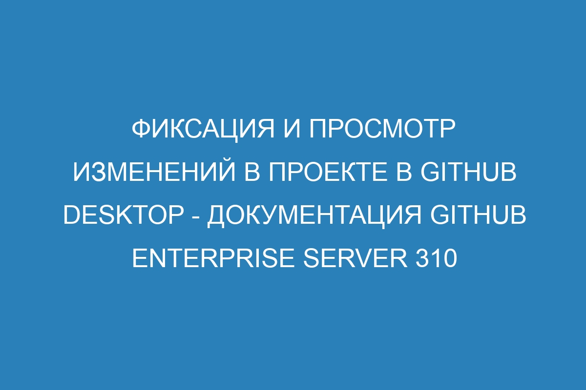 Фиксация и просмотр изменений в проекте в GitHub Desktop - документация GitHub Enterprise Server 310