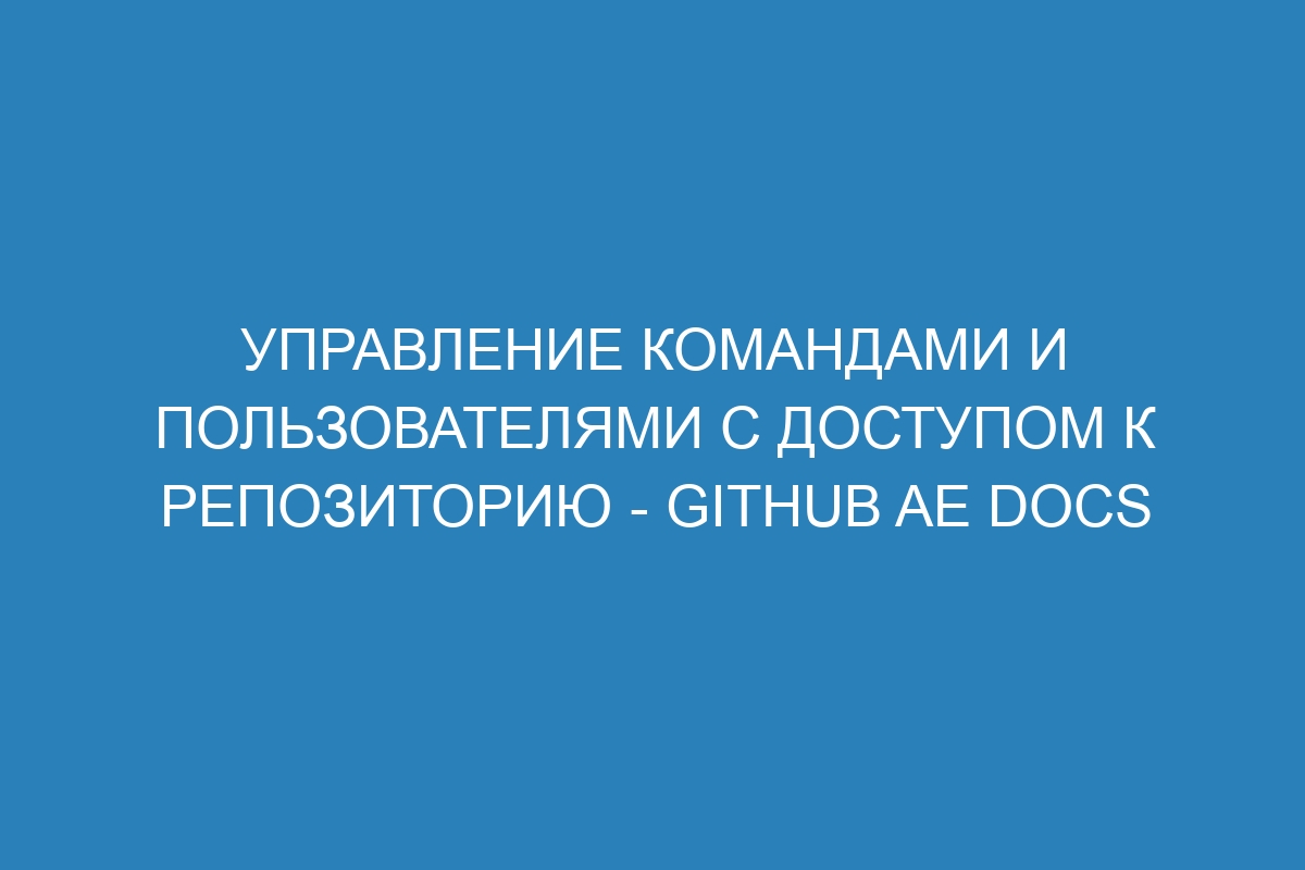 Управление командами и пользователями с доступом к репозиторию - GitHub AE Docs