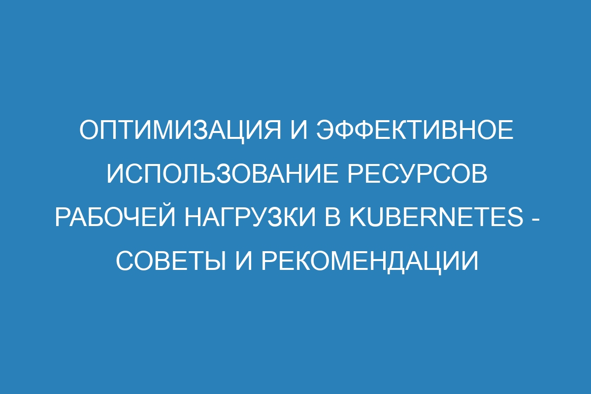 Оптимизация и эффективное использование ресурсов рабочей нагрузки в Kubernetes - советы и рекомендации