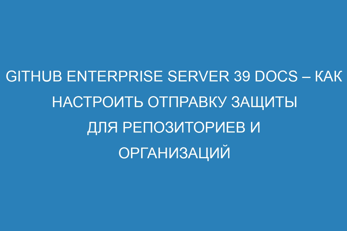 GitHub Enterprise Server 39 Docs – Как настроить отправку защиты для репозиториев и организаций