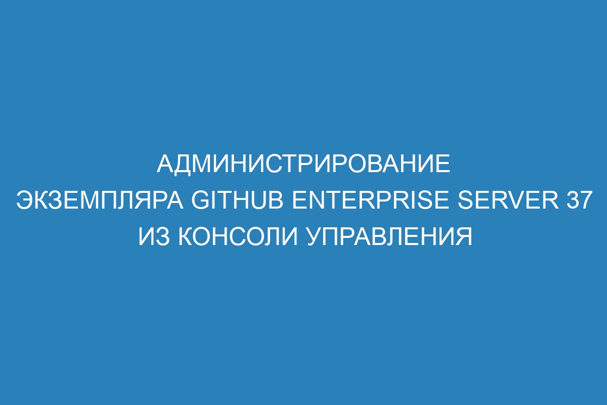 Администрирование экземпляра GitHub Enterprise Server 37 из консоли управления