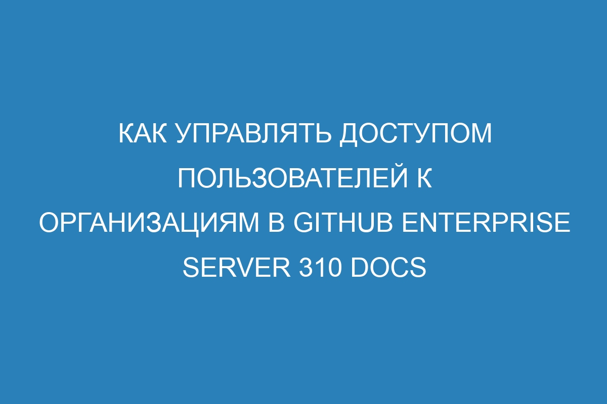 Как управлять доступом пользователей к организациям в GitHub Enterprise Server 310 Docs