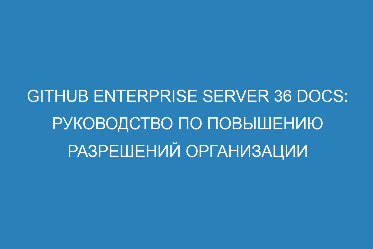 GitHub Enterprise Server 36 Docs: руководство по повышению разрешений организации