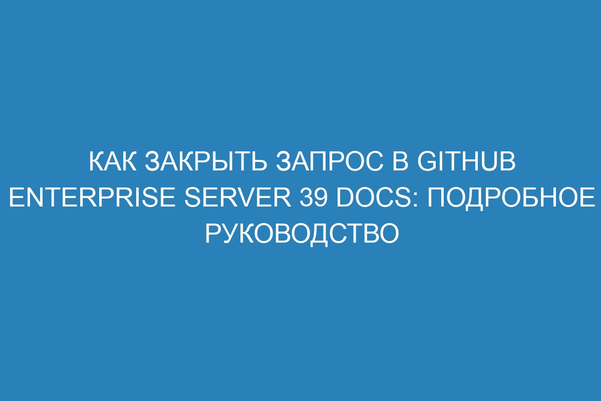 Как закрыть запрос в GitHub Enterprise Server 39 Docs: подробное руководство