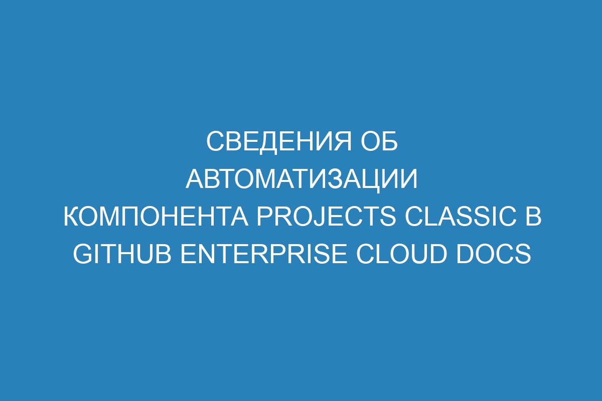 Сведения об автоматизации компонента projects classic в GitHub Enterprise Cloud Docs