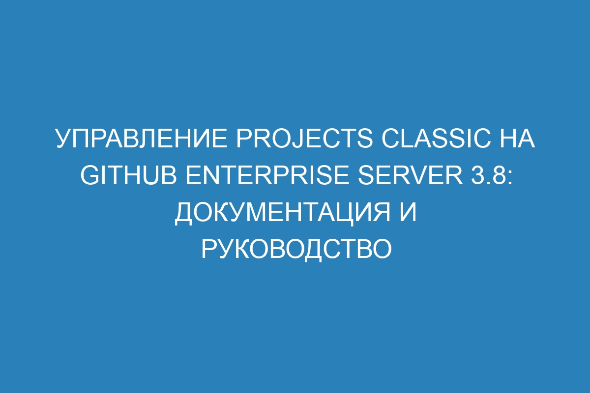 Управление projects classic на GitHub Enterprise Server 3.8: документация и руководство