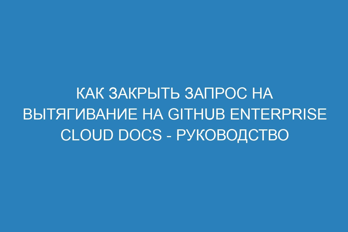 Как закрыть запрос на вытягивание на GitHub Enterprise Cloud Docs - руководство