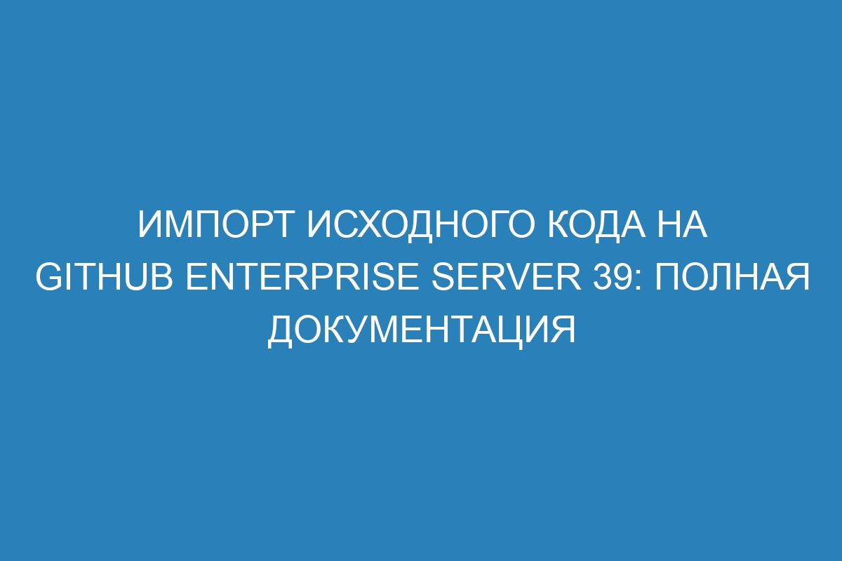 Импорт исходного кода на GitHub Enterprise Server 39: полная документация