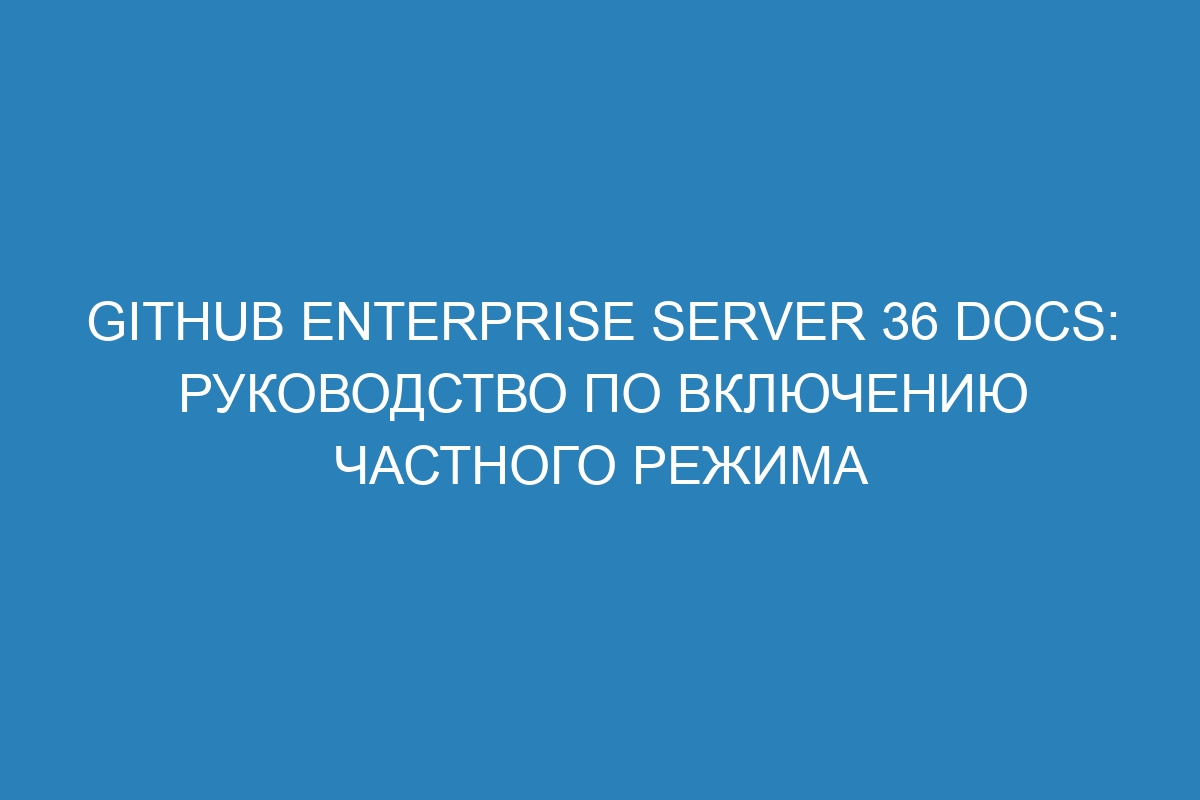 GitHub Enterprise Server 36 Docs: руководство по включению частного режима