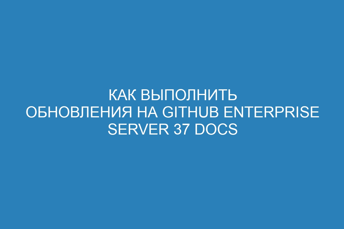 Как выполнить обновления на GitHub Enterprise Server 37 Docs