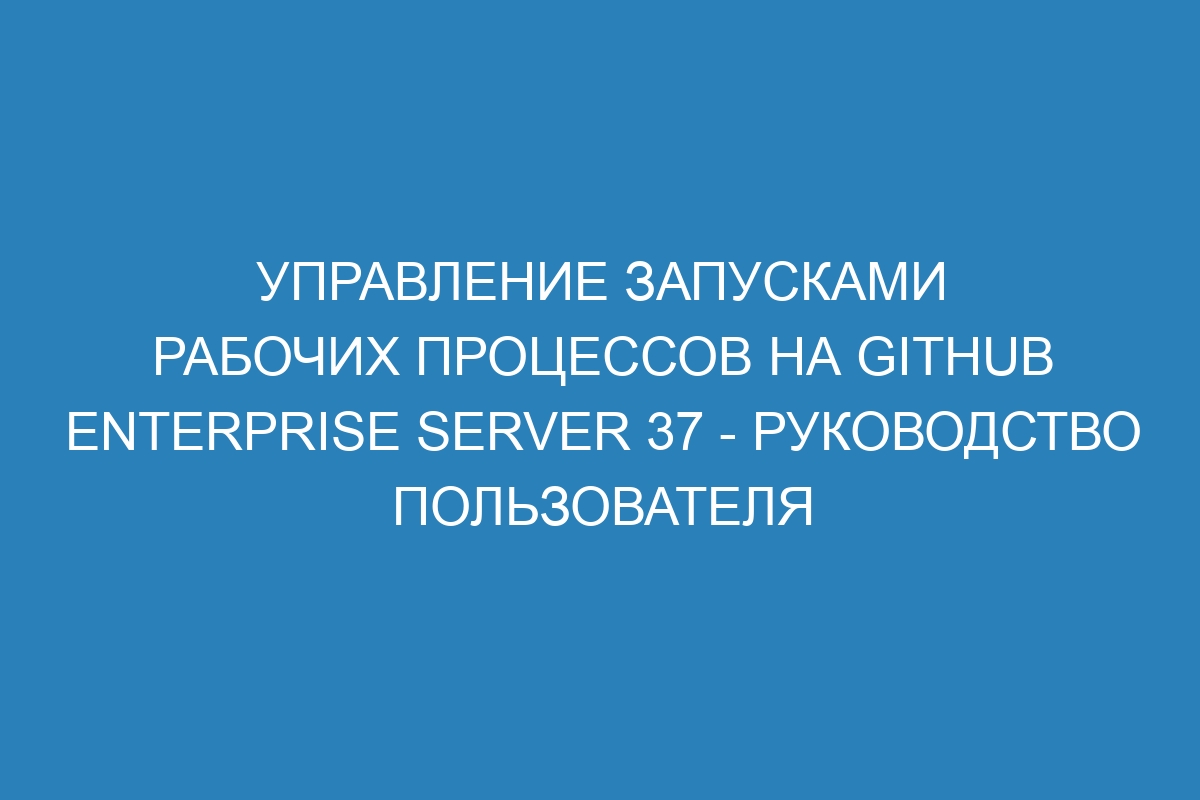 Управление запусками рабочих процессов на GitHub Enterprise Server 37 - руководство пользователя