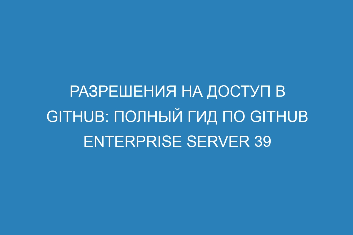 Разрешения на доступ в GitHub: полный гид по GitHub Enterprise Server 39