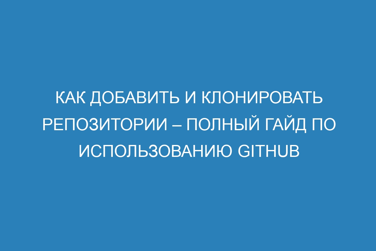 Как добавить и клонировать репозитории – Полный гайд по использованию GitHub