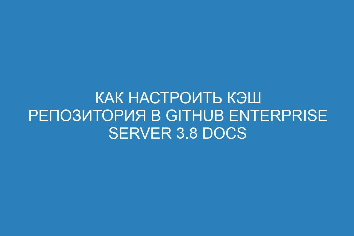 Как настроить кэш репозитория в GitHub Enterprise Server 3.8 Docs