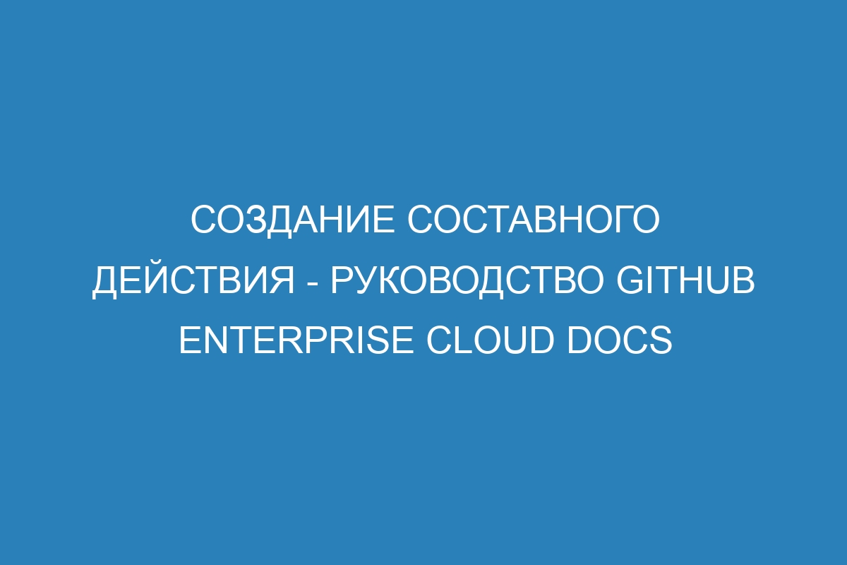 Создание составного действия - Руководство GitHub Enterprise Cloud Docs