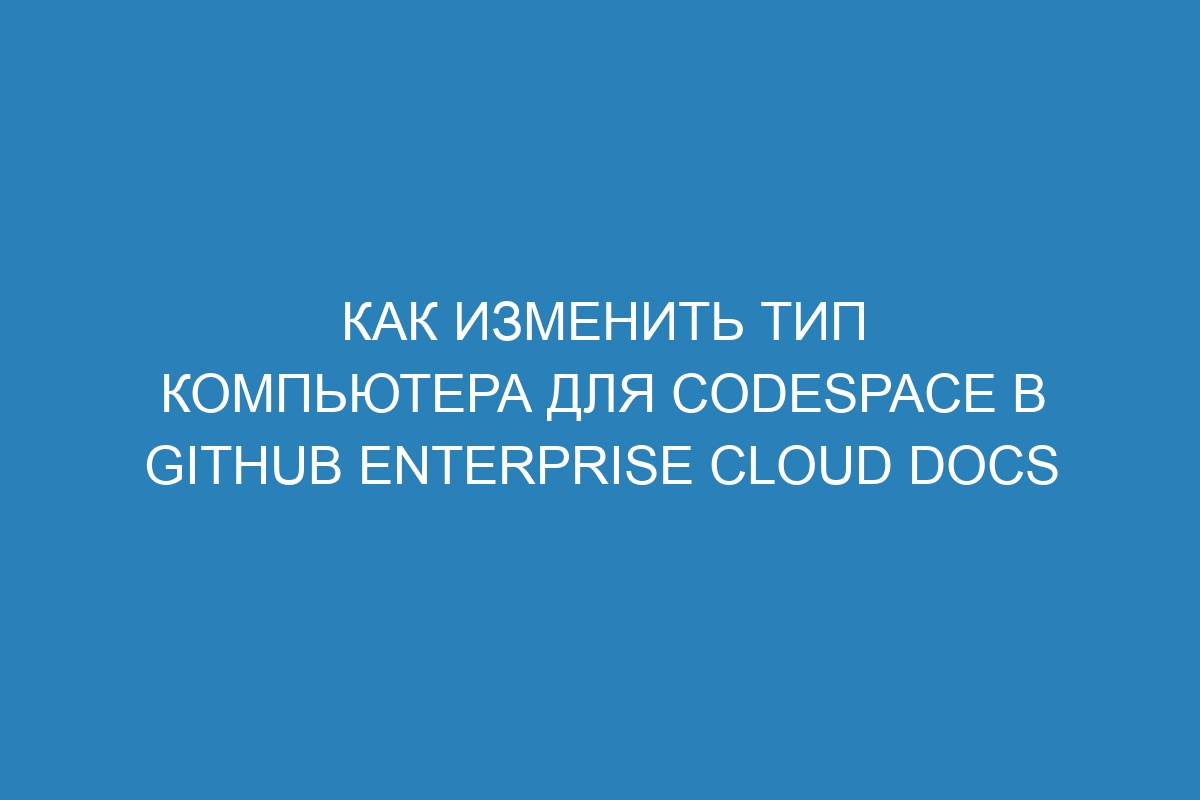 Как изменить тип компьютера для codespace в GitHub Enterprise Cloud Docs