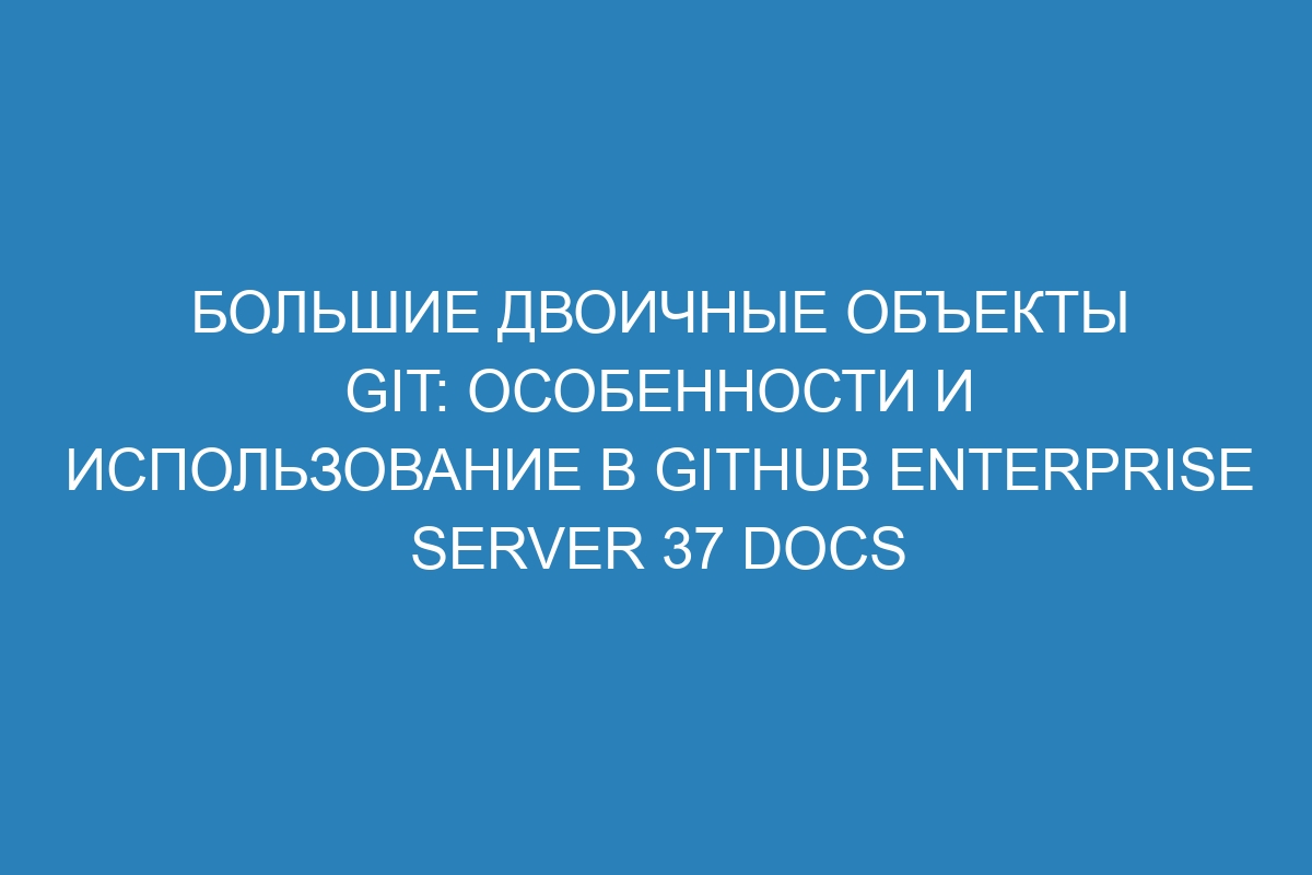 Большие двоичные объекты Git: особенности и использование в GitHub Enterprise Server 37 Docs