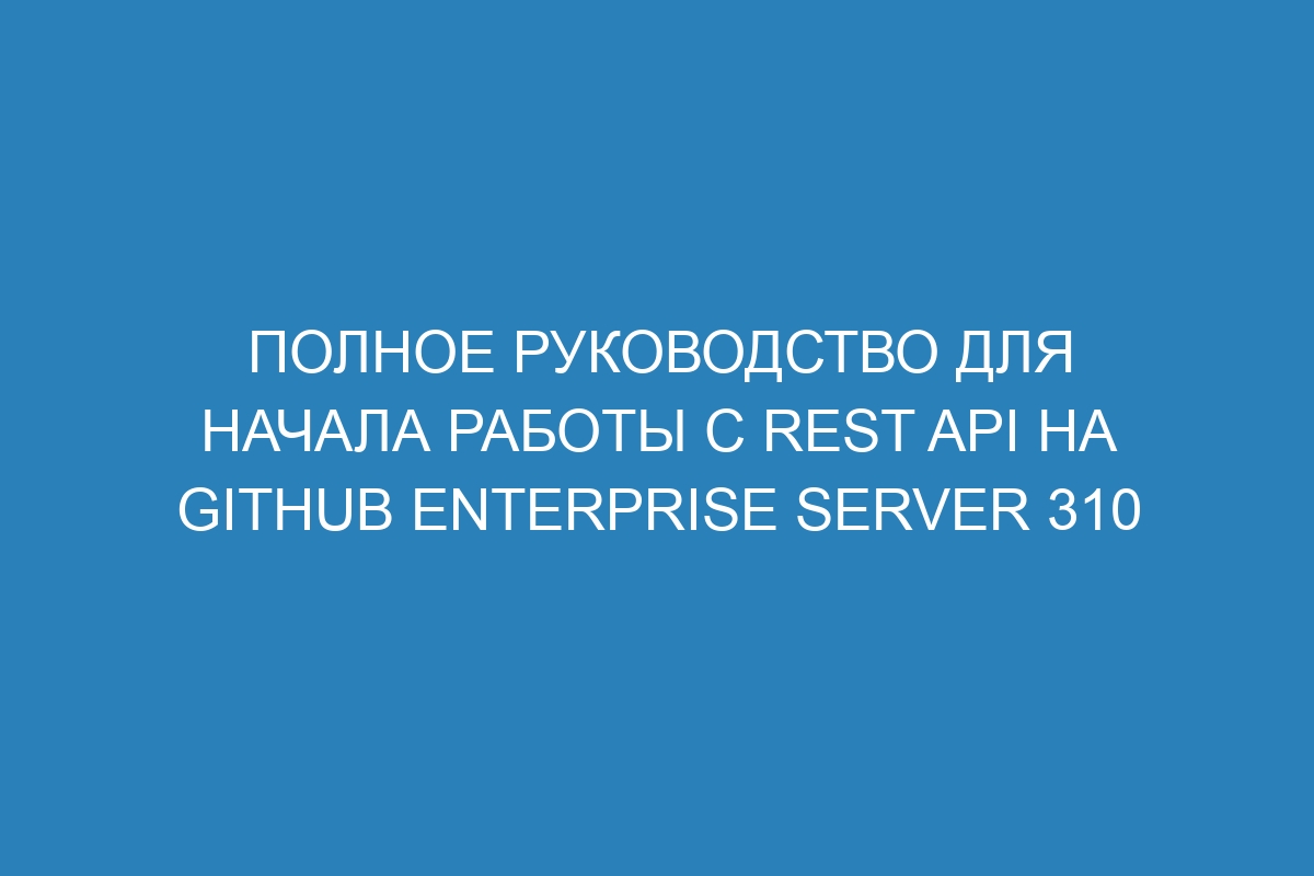 Полное руководство для начала работы с REST API на GitHub Enterprise Server 310