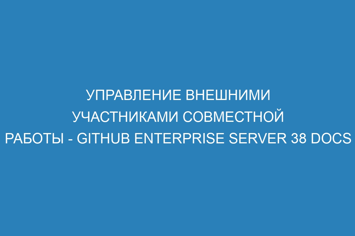 Управление внешними участниками совместной работы - GitHub Enterprise Server 38 Docs