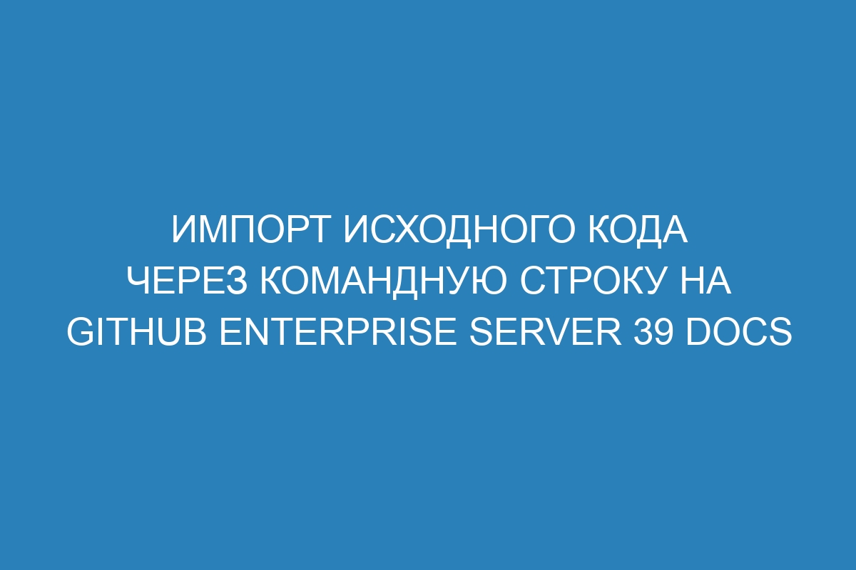 Импорт исходного кода через командную строку на GitHub Enterprise Server 39 Docs