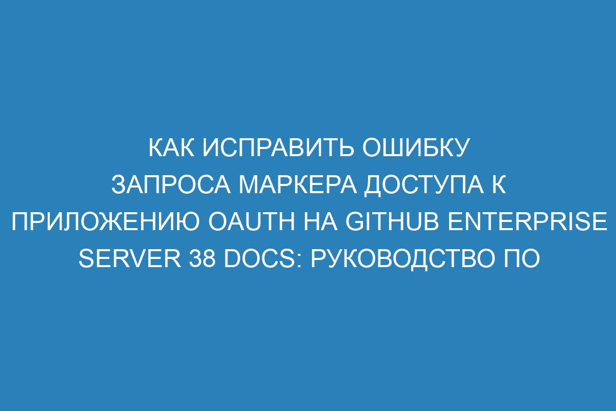 Как исправить ошибку запроса маркера доступа к приложению OAuth на GitHub Enterprise Server 38 Docs: руководство по устранению проблем с маркером доступа к приложению OAuth