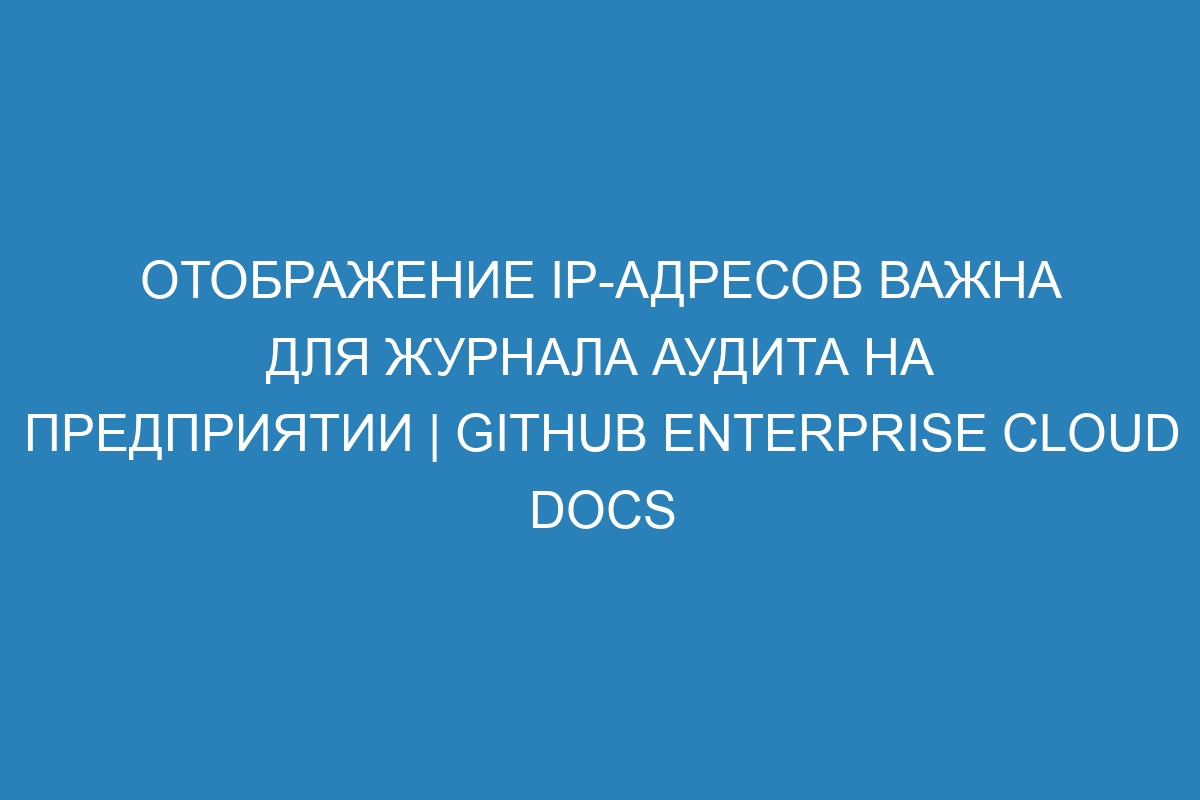 Отображение IP-адресов важна для журнала аудита на предприятии | GitHub Enterprise Cloud Docs