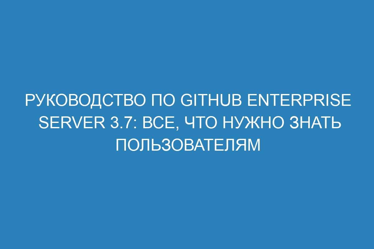 Руководство по GitHub Enterprise Server 3.7: все, что нужно знать пользователям