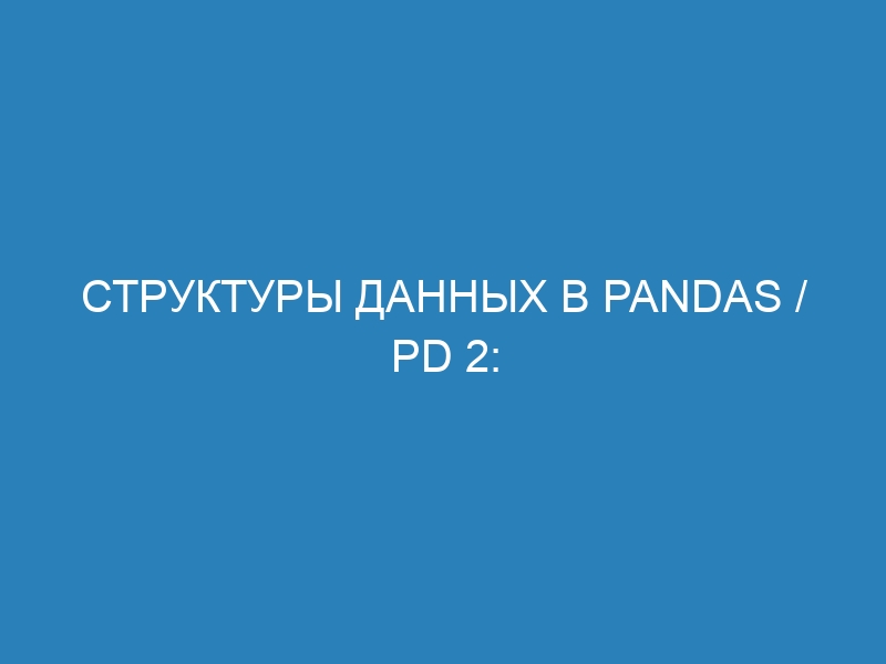 Структуры данных в Pandas / pd 2: виды и преимущества