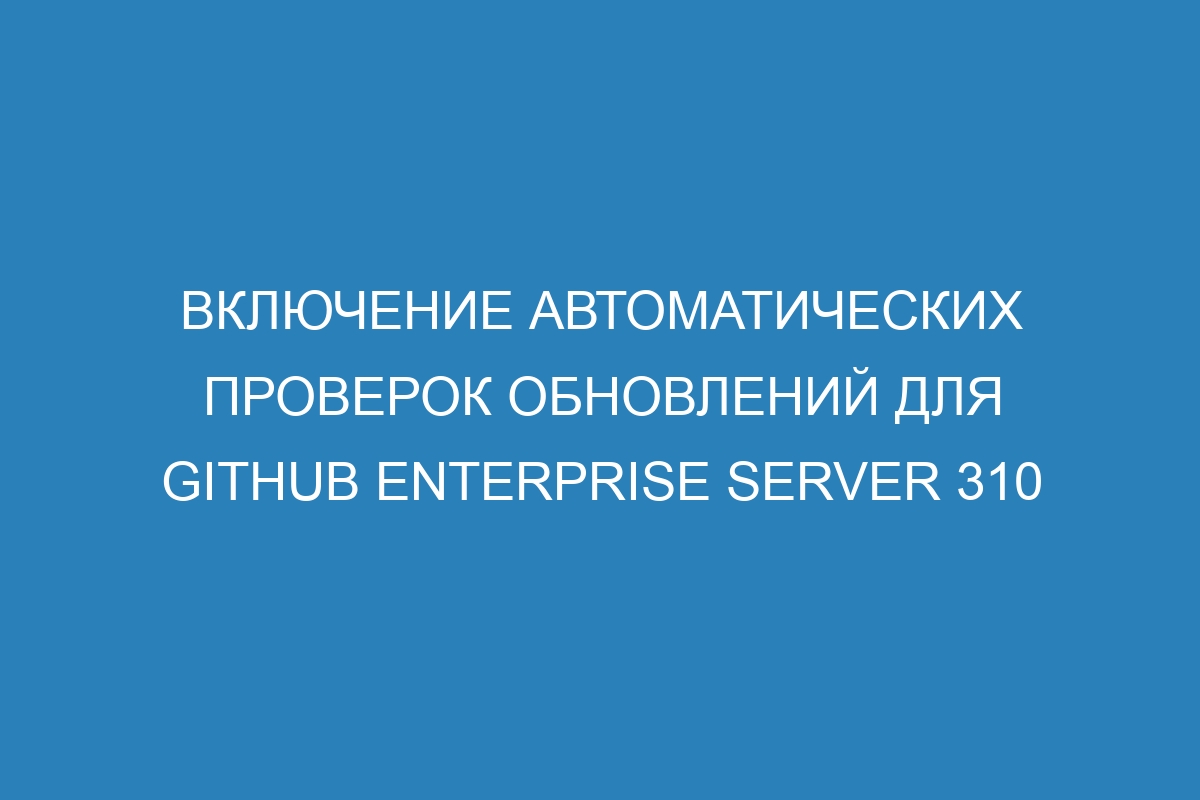 Включение автоматических проверок обновлений для GitHub Enterprise Server 310