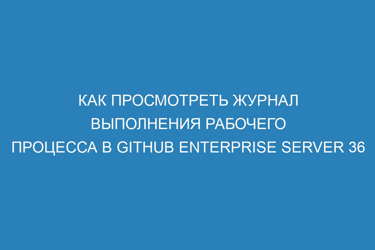 Как просмотреть журнал выполнения рабочего процесса в GitHub Enterprise Server 36