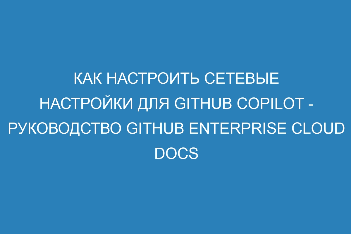 Как настроить сетевые настройки для GitHub Copilot - руководство GitHub Enterprise Cloud Docs