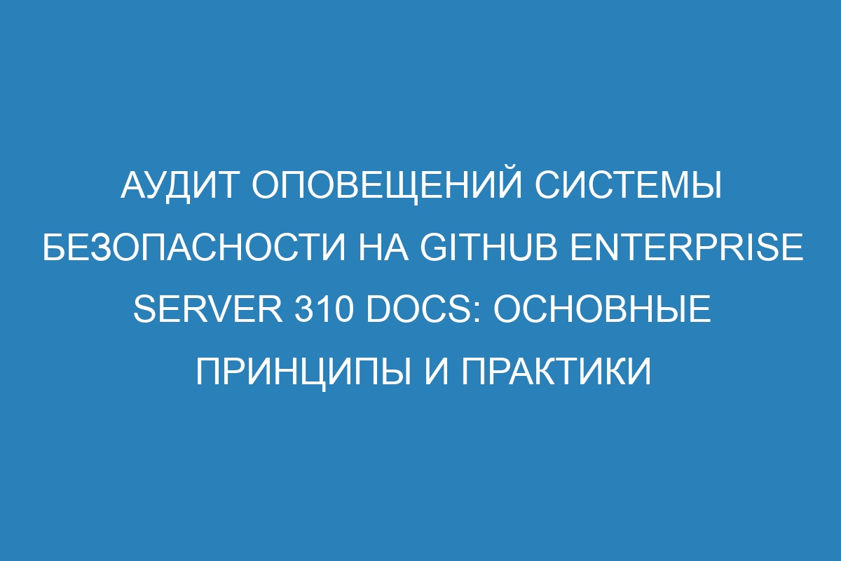 Аудит оповещений системы безопасности на GitHub Enterprise Server 310 Docs: основные принципы и практики